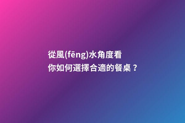 從風(fēng)水角度看你如何選擇合適的餐桌？